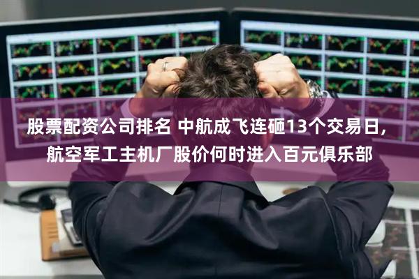 股票配资公司排名 中航成飞连砸13个交易日, 航空军工主机厂股价何时进入百元俱乐部