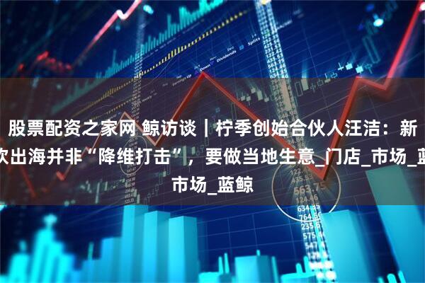 股票配资之家网 鲸访谈｜柠季创始合伙人汪洁：新茶饮出海并非“降维打击”，要做当地生意_门店_市场_蓝鲸