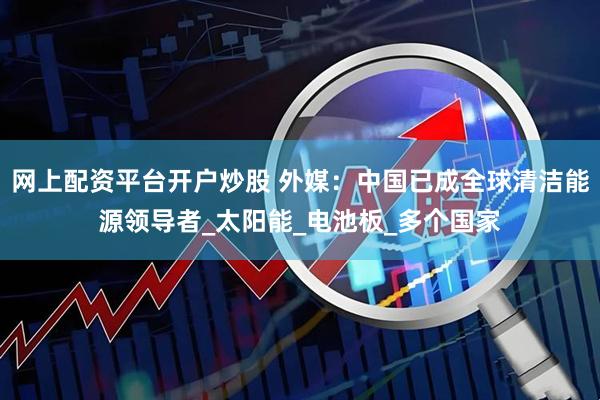 网上配资平台开户炒股 外媒：中国已成全球清洁能源领导者_太阳能_电池板_多个国家
