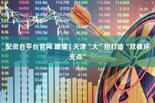 配资台平台官网 瞭望 | 天津“大”招打造“双循环支点”