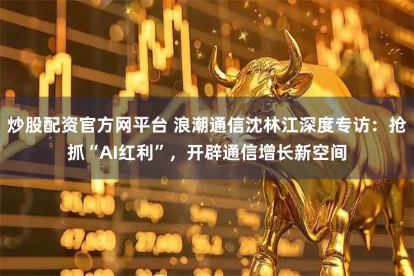 炒股配资官方网平台 浪潮通信沈林江深度专访：抢抓“AI红利”，开辟通信增长新空间