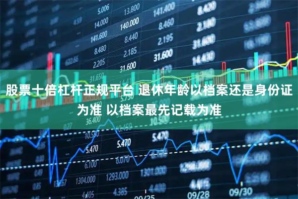 股票十倍杠杆正规平台 退休年龄以档案还是身份证为准 以档案最先记载为准