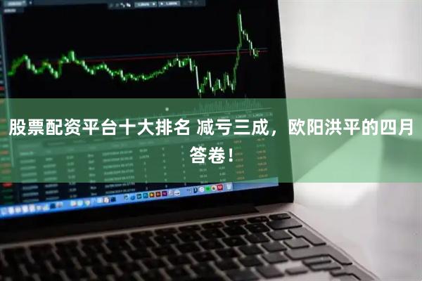 股票配资平台十大排名 减亏三成，欧阳洪平的四月答卷！