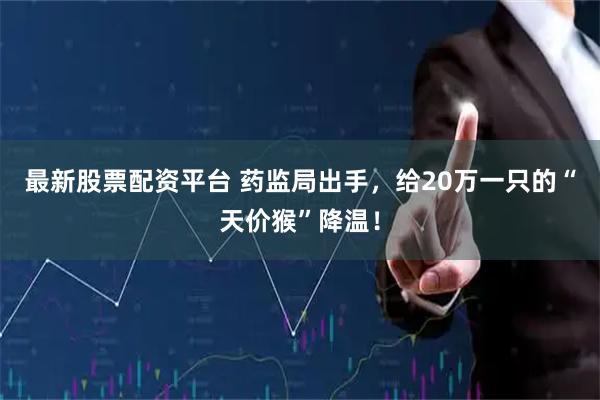 最新股票配资平台 药监局出手，给20万一只的“天价猴”降温！